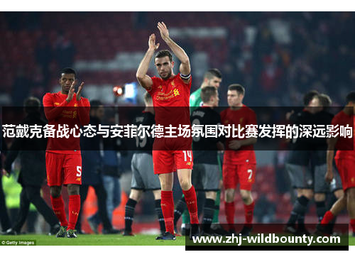 范戴克备战心态与安菲尔德主场氛围对比赛发挥的深远影响 范戴克备战心态与安菲尔德主场氛围对比赛发挥的深远影响