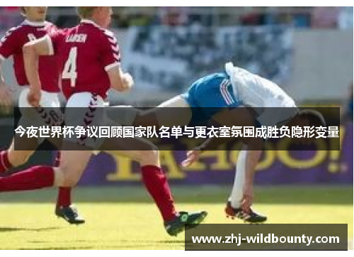 今夜世界杯争议回顾国家队名单与更衣室氛围成胜负隐形变量 今夜世界杯争议回顾国家队名单与更衣室氛围成胜负隐形变量