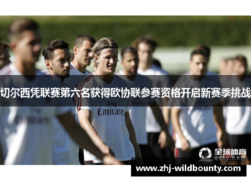 切尔西凭联赛第六名获得欧协联参赛资格开启新赛季挑战 切尔西凭联赛第六名获得欧协联参赛资格开启新赛季挑战