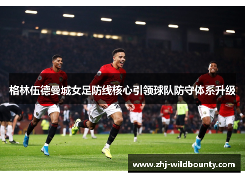 格林伍德曼城女足防线核心引领球队防守体系升级