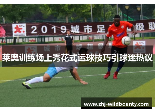 莱奥训练场上秀花式运球技巧引球迷热议 莱奥训练场上秀花式运球技巧引球迷热议