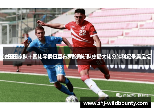 法国国家队十四比零横扫直布罗陀刷新队史最大比分胜利纪录震足坛