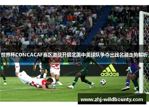 世界杯CONCACAF赛区激战升级北美中美球队争夺出线名额走势解析