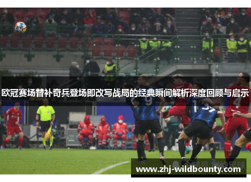 欧冠赛场替补奇兵登场即改写战局的经典瞬间解析深度回顾与启示 欧冠赛场替补奇兵登场即改写战局的经典瞬间解析深度回顾与启示