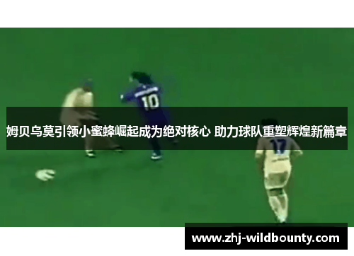 姆贝乌莫引领小蜜蜂崛起成为绝对核心 助力球队重塑辉煌新篇章 姆贝乌莫引领小蜜蜂崛起成为绝对核心 助力球队重塑辉煌新篇章