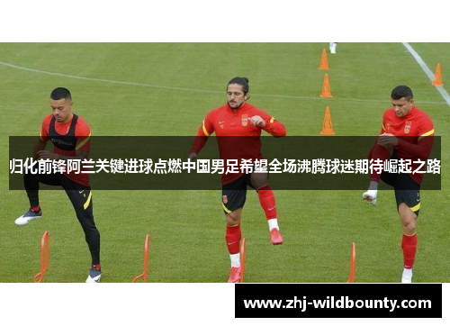 归化前锋阿兰关键进球点燃中国男足希望全场沸腾球迷期待崛起之路 归化前锋阿兰关键进球点燃中国男足希望全场沸腾球迷期待崛起之路